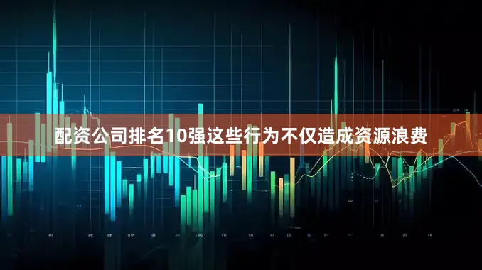 配资公司排名10强这些行为不仅造成资源浪费