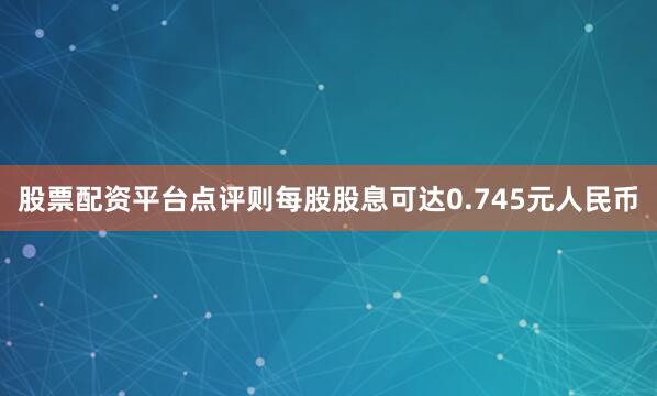 股票配资平台点评则每股股息可达0.745元人民币