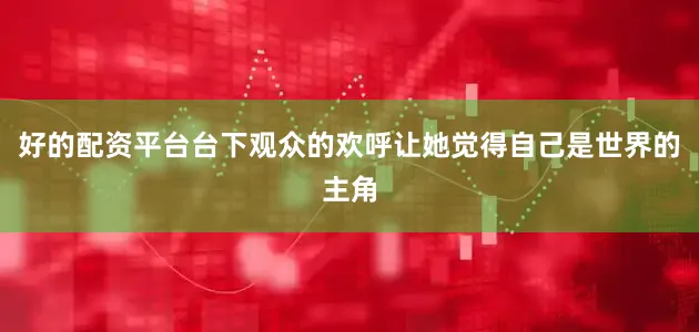 好的配资平台台下观众的欢呼让她觉得自己是世界的主角