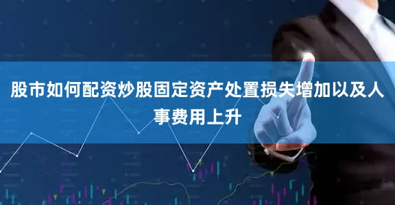 股市如何配资炒股固定资产处置损失增加以及人事费用上升