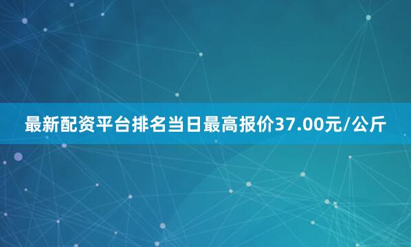 最新配资平台排名当日最高报价37.00元/公斤