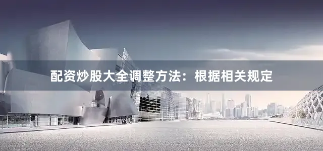 配资炒股大全调整方法：根据相关规定