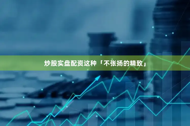 炒股实盘配资这种「不张扬的精致」