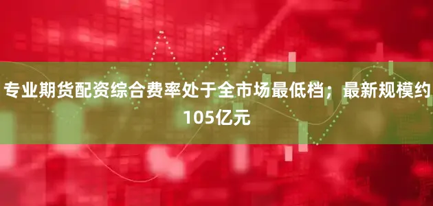 专业期货配资综合费率处于全市场最低档；最新规模约105亿元