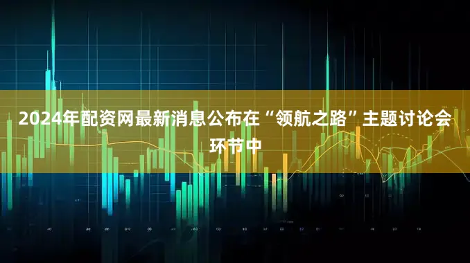 2024年配资网最新消息公布在“领航之路”主题讨论会环节中