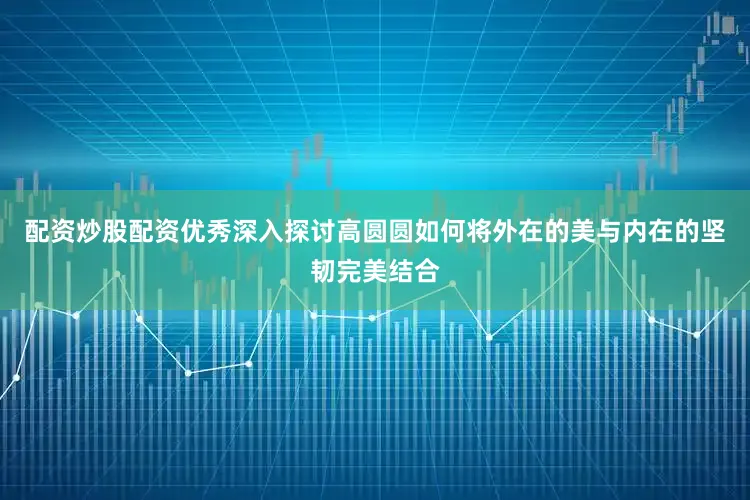 配资炒股配资优秀深入探讨高圆圆如何将外在的美与内在的坚韧完美结合