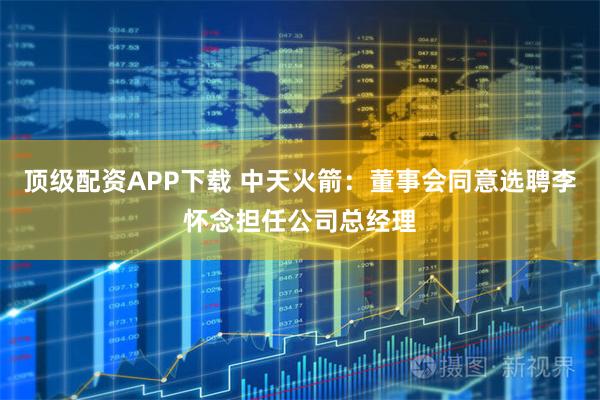 顶级配资APP下载 中天火箭：董事会同意选聘李怀念担任公司总经理