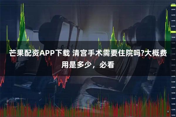 芒果配资APP下载 清宫手术需要住院吗?大概费用是多少，必看