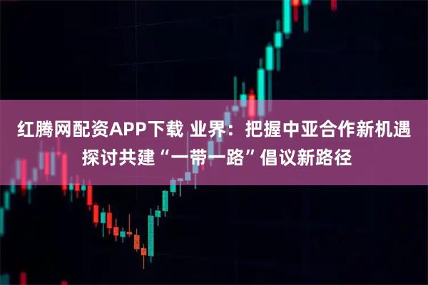 红腾网配资APP下载 业界：把握中亚合作新机遇 探讨共建“一带一路”倡议新路径