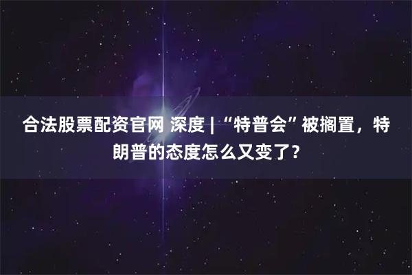 合法股票配资官网 深度 | “特普会”被搁置，特朗普的态度怎么又变了？