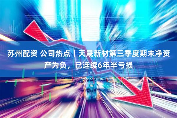 苏州配资 公司热点｜天晟新材第三季度期末净资产为负，已连续6年半亏损