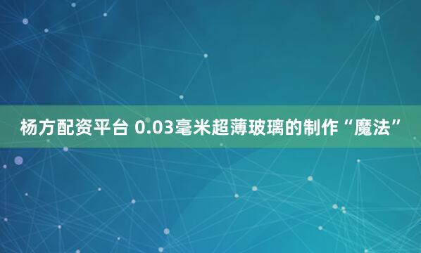 杨方配资平台 0.03毫米超薄玻璃的制作“魔法”