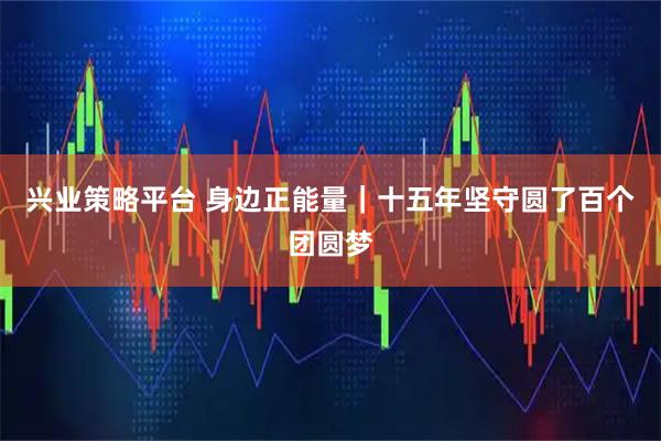 兴业策略平台 身边正能量｜十五年坚守圆了百个团圆梦