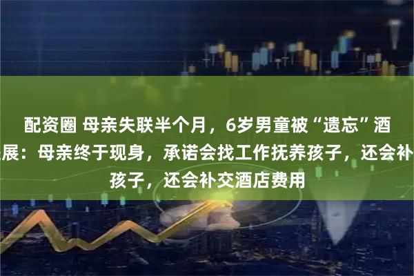 配资圈 母亲失联半个月，6岁男童被“遗忘”酒店！最近进展：母亲终于现身，承诺会找工作抚养孩子，还会补交酒店费用
