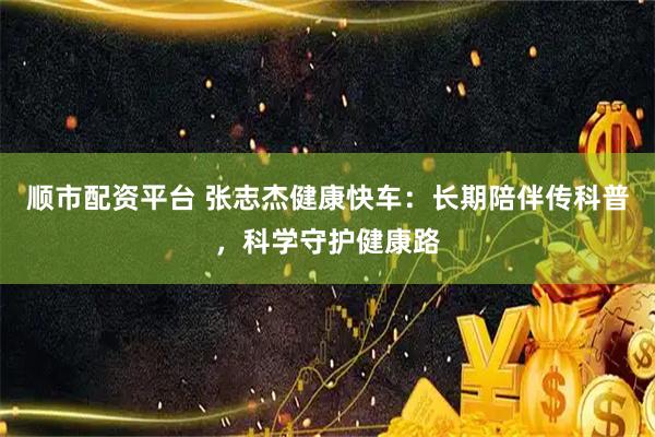 顺市配资平台 张志杰健康快车：长期陪伴传科普，科学守护健康路