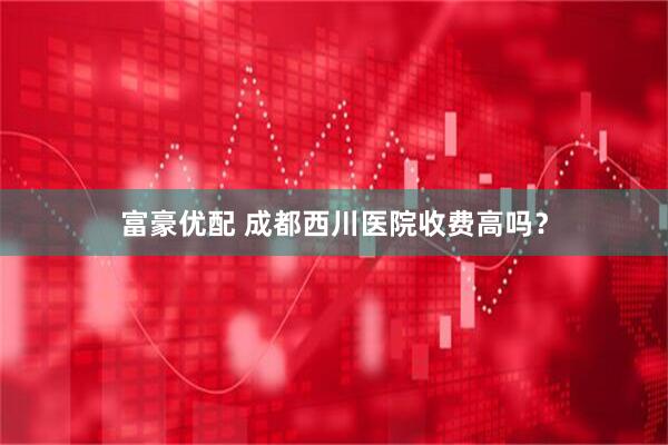 富豪优配 成都西川医院收费高吗？