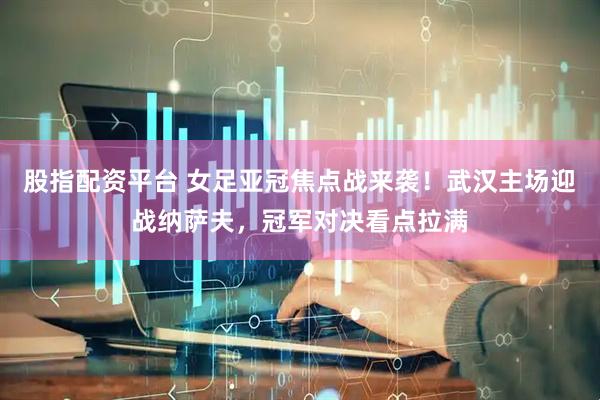 股指配资平台 女足亚冠焦点战来袭！武汉主场迎战纳萨夫，冠军对决看点拉满