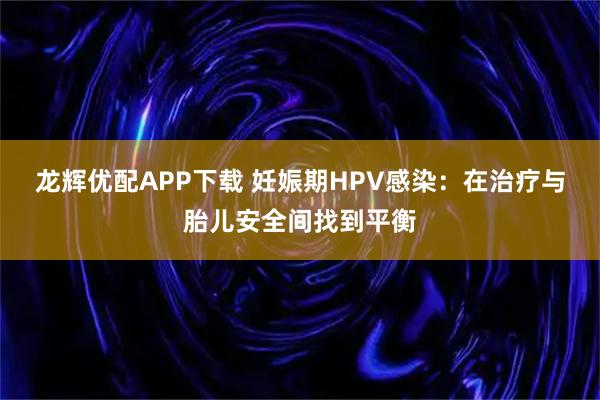 龙辉优配APP下载 妊娠期HPV感染：在治疗与胎儿安全间找到平衡