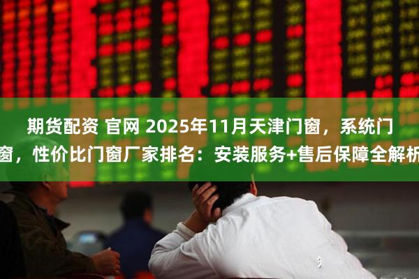 期货配资 官网 2025年11月天津门窗，系统门窗，性价比门窗厂家排名：安装服务+售后保障全解析
