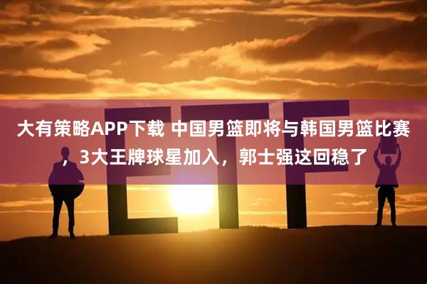 大有策略APP下载 中国男篮即将与韩国男篮比赛，3大王牌球星加入，郭士强这回稳了