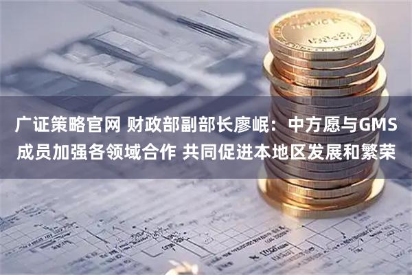 广证策略官网 财政部副部长廖岷：中方愿与GMS成员加强各领域合作 共同促进本地区发展和繁荣