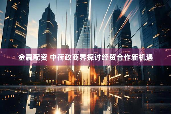金赢配资 中荷政商界探讨经贸合作新机遇