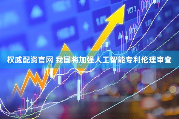 权威配资官网 我国将加强人工智能专利伦理审查