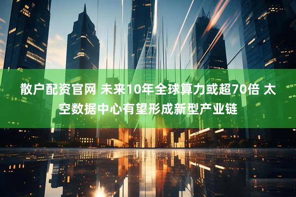 散户配资官网 未来10年全球算力或超70倍 太空数据中心有望形成新型产业链