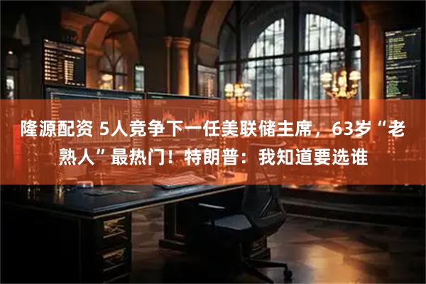 隆源配资 5人竞争下一任美联储主席，63岁“老熟人”最热门！特朗普：我知道要选谁