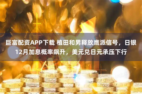 巨富配资APP下载 植田和男释放鹰派信号，日银12月加息概率飙升，美元兑日元承压下行