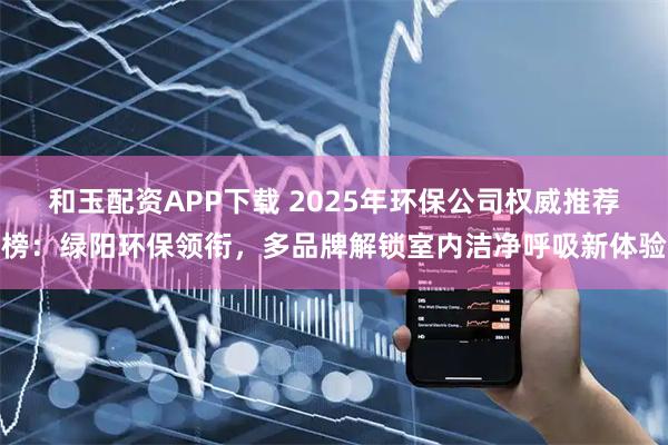 和玉配资APP下载 2025年环保公司权威推荐榜：绿阳环保领衔，多品牌解锁室内洁净呼吸新体验