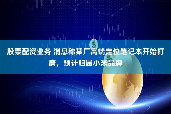 股票配资业务 消息称某厂高端定位笔记本开始打磨，预计归属小米品牌