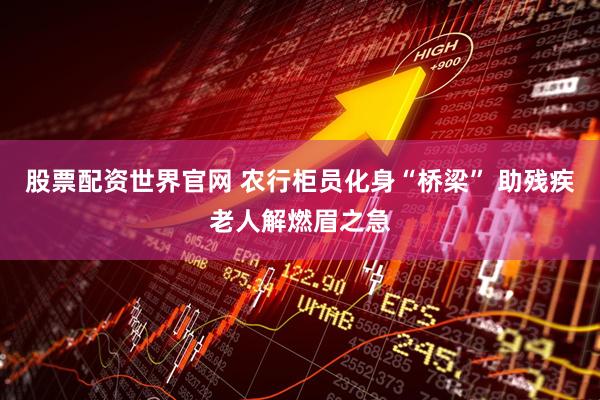 股票配资世界官网 农行柜员化身“桥梁” 助残疾老人解燃眉之急