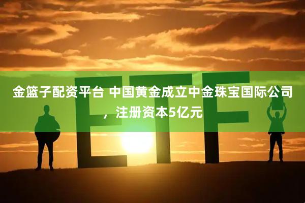 金篮子配资平台 中国黄金成立中金珠宝国际公司，注册资本5亿元