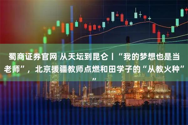 蜀商证券官网 从天坛到昆仑丨“我的梦想也是当老师”，北京援疆教师点燃和田学子的“从教火种”