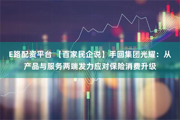 E路配资平台 【百家民企说】手回集团光耀：从产品与服务两端发力应对保险消费升级