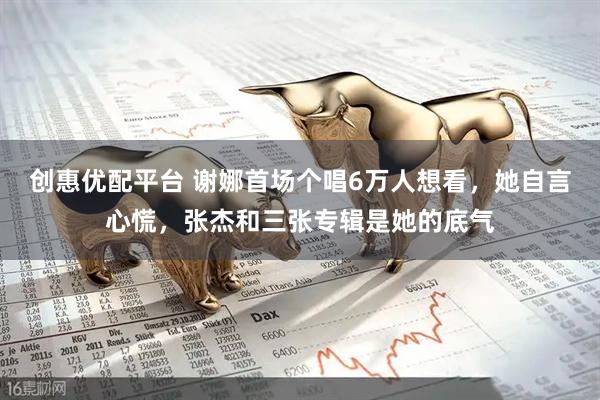 创惠优配平台 谢娜首场个唱6万人想看，她自言心慌，张杰和三张专辑是她的底气