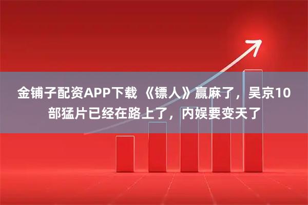 金铺子配资APP下载 《镖人》赢麻了，吴京10部猛片已经在路上了，内娱要变天了