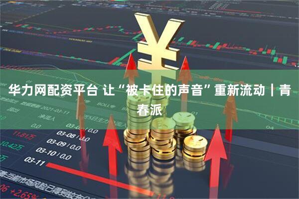 华力网配资平台 让“被卡住的声音”重新流动｜青春派