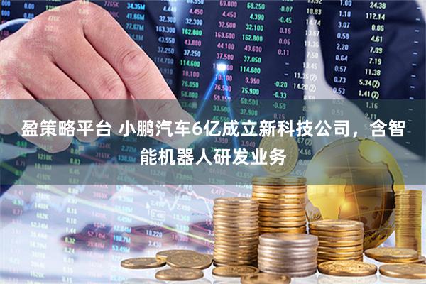盈策略平台 小鹏汽车6亿成立新科技公司，含智能机器人研发业务