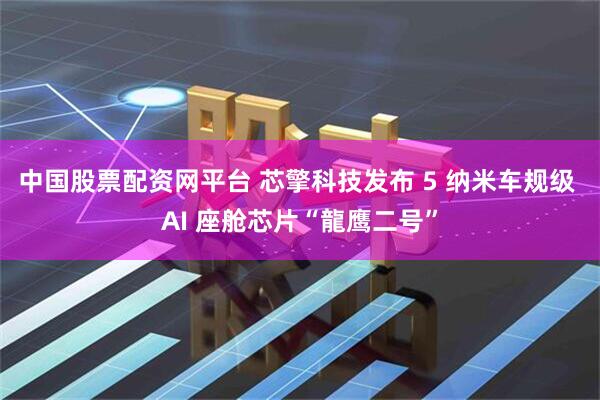 中国股票配资网平台 芯擎科技发布 5 纳米车规级 AI 座舱芯片“龍鹰二号”