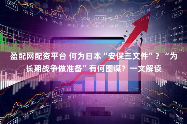 盈配网配资平台 何为日本“安保三文件”？“为长期战争做准备”有何图谋？一文解读
