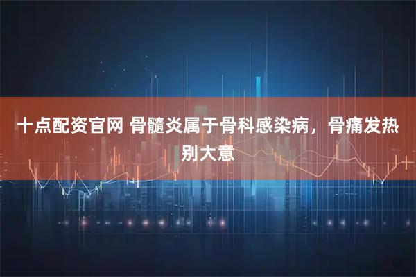 十点配资官网 骨髓炎属于骨科感染病，骨痛发热别大意