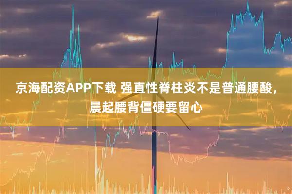 京海配资APP下载 强直性脊柱炎不是普通腰酸，晨起腰背僵硬要留心