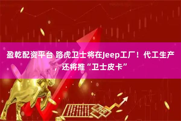 盈乾配资平台 路虎卫士将在Jeep工厂！代工生产，还将推“卫士皮卡”